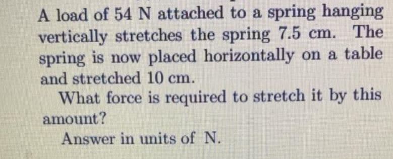A load of 54 N attached to a spring hanging
vertically stretches the spring 7.5 cm. The
spring is now placed horizontally on a table
and stretched 10 cm.
What force is required to stretch it by this
amount?
Answer in units of N.
