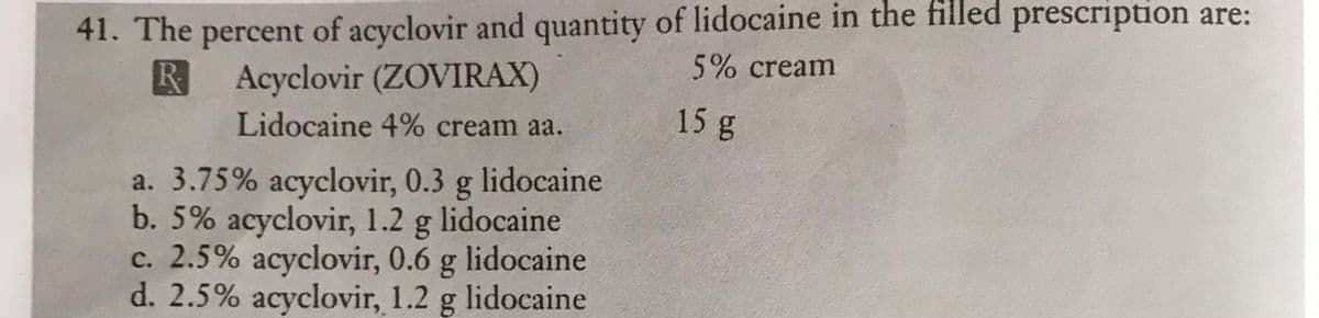 41. The percent of acyclovir and quantity of lidocaine in the filled prescription are:
5% cream
RAcyclovir (ZOVIRAX)
Lidocaine 4% cream aa.
a. 3.75% acyclovir, 0.3 g lidocaine
b. 5% acyclovir, 1.2 g lidocaine
c. 2.5% acyclovir, 0.6 g lidocaine
d. 2.5% acyclovir, 1.2 g lidocaine
15 g