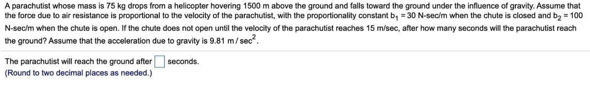 A parachutist whose mass is 75 kg drops from a helicopter hovering 1500 m above the ground and falls toward the ground under the influence of gravity. Assume that
the force due to air resistance is proportional to the velocity of the parachutist, with the proportionality constant b₁ = 30 N-sec/m when the chute is closed and b₂ = 100
N-sec/m when the chute is open. If the chute does not open until the velocity of the parachutist reaches 15 m/sec, after how many seconds will the parachutist reach
the ground? Assume that the acceleration due to gravity is 9.81 m/sec².
The parachutist will reach the ground after
(Round to two decimal places as needed.)
seconds.
