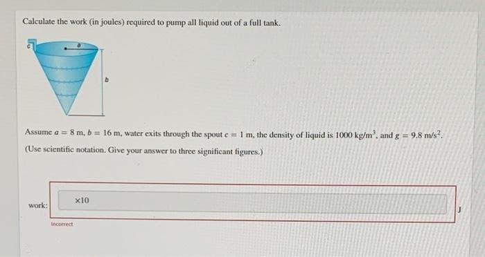 Calculate the work (in joules) required to pump all liquid out of a full tank.
Assume a = 8 m, b = 16 m, water exits through the spout c = 1 m, the density of liquid is 1000 kg/m³, and g = 9.8 m/s².
(Use scientific notation. Give your answer to three significant figures.)
work:
Incorrect
x10