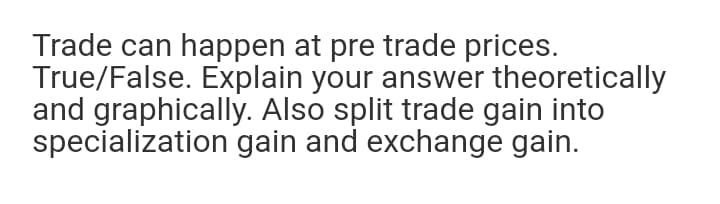 Trade can happen at pre trade prices.
True/False. Explain your answer theoretically
and graphically. Also split trade gain into
specialization gain and exchange gain.
