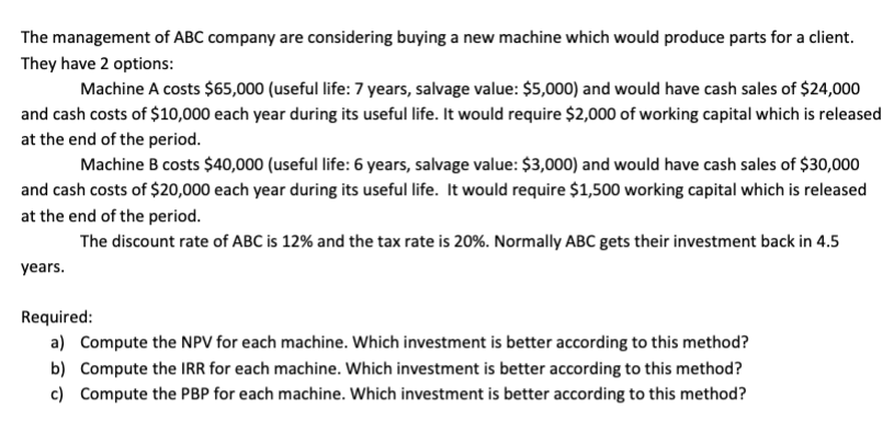 The management of ABC company are considering buying a new machine which would produce parts for a client.
They have 2 options:
Machine A costs $65,000 (useful life: 7 years, salvage value: $5,000) and would have cash sales of $24,000
and cash costs of $10,000 each year during its useful life. It would require $2,000 of working capital which is released
at the end of the period.
Machine B costs $40,000 (useful life: 6 years, salvage value: $3,000) and would have cash sales of $30,000
and cash costs of $20,000 each year during its useful life. It would require $1,500 working capital which is released
at the end of the period.
The discount rate of ABC is 12% and the tax rate is 20%. Normally ABC gets their investment back in 4.5
years.
Required:
a) Compute the NPV for each machine. Which investment is better according to this method?
b) Compute the IRR for each machine. Which investment is better according to this method?
c) Compute the PBP for each machine. Which investment is better according to this method?