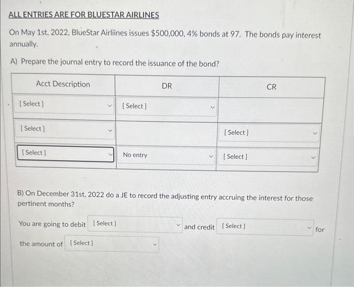 ALL ENTRIES ARE FOR BLUESTAR AIRLINES
On May 1st, 2022, BlueStar Airliines issues $500,000, 4% bonds at 97. The bonds pay interest
annually.
A) Prepare the journal entry to record the issuance of the bond?
Acct Description
[Select]
[Select]
[Select]
[Select]
No entry
DR
[Select]
[Select]
CR
and credit [Select]
>
B) On December 31st, 2022 do a JE to record the adjusting entry accruing the interest for those
pertinent months?
You are going to debit [Select]
the amount of [Select]
for