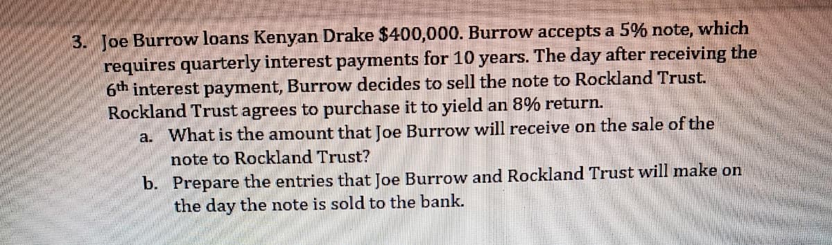 3. Joe Burrow loans Kenyan Drake $400,000. Burrow accepts a 5% note, which
requires quarterly interest payments for 10 years. The day after receiving the
6th interest payment, Burrow decides to sell the note to Rockland Trust.
Rockland Trust agrees to purchase it to yield an 8% return.
a. What is the amount that Joe Burrow will receive on the sale of the
note to Rockland Trust?
b. Prepare the entries that Joe Burrow and Rockland Trust will make on
the day the note is sold to the bank.