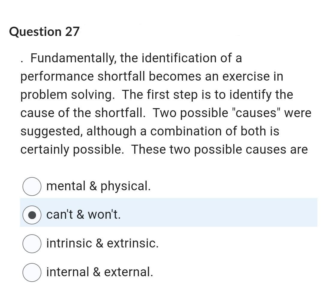 Question 27
. Fundamentally, the identification of a
performance shortfall becomes an exercise in
problem solving. The first step is to identify the
cause of the shortfall. Two possible "causes" were
suggested, although a combination of both is
certainly possible. These two possible causes are
mental & physical.
can't & won't.
intrinsic & extrinsic.
O internal & external.
