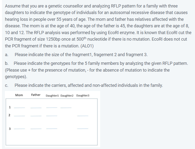 Assume that you are a genetic counsellor and analyzing RFLP pattern for a family with three
daughters to indicate the genotype of individuals for an autosomal recessive disease that causes
hearing loss in people over 55 years of age. The mom and father has relatives affected with the
disease. The mom is at the age of 40, the age of the father is 45, the daughters are at the age of 8,
10 and 12. The RFLP analysis was performed by using EcoRI enzyme. It is known that EcoRI cut the
PCR fragment of size 1250bp once at 500th nucleotide if there is no mutation. EcoRI does not cut
the PCR fragment if there is a mutation. (ALO1)
a.
Please indicate the size of the fragment1, fragement 2 and fragment 3.
b.
Please indicate the genotypes for the 5 family members by analyzing the given RFLP pattern.
(Please use + for the presence of mutation, - for the absence of mutation to indicate the
genotypes).
с.
Please indicate the carriers, affected and non-affected individuals in the family.
Mom
Father Daughter1 Daughter2 Daughter3
2
3
