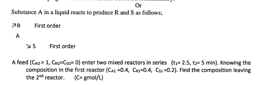 Or
Substance A in a liquid reacts to produce R and S as follows;
First order
7R
A
NS
First order
A feed (CAO = 1, CRO=Cso= 0) enter two mixed reactors in series (T₁= 2.5, T₂= 5 min). Knowing the
composition in the first reactor (CA1 =0.4, CR1-0.4, Cs1=0.2). Find the composition leaving
the 2nd reactor. (C= gmol/L)