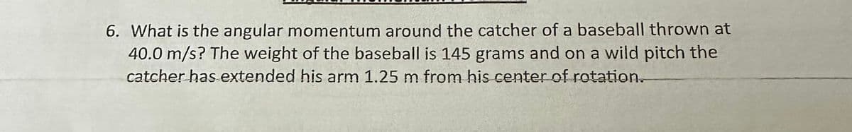 6. What is the angular momentum around the catcher of a baseball thrown at
40.0 m/s? The weight of the baseball is 145 grams and on a wild pitch the
catcher has extended his arm 1.25 m from his center of rotation.