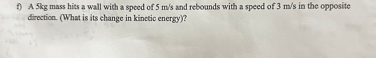 f) A 5kg mass hits a wall with a speed of 5 m/s and rebounds with a speed of 3 m/s in the opposite
direction. (What is its change in kinetic energy)?
