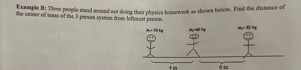 Example B: Three people stand around not doing their physics homework as shown below. Find the distance of
the center of mass of the 3 person system from leftmost person.
M₁= 70 kg
4 m
M₂=60 kg
6 m
M₂= 82 kg