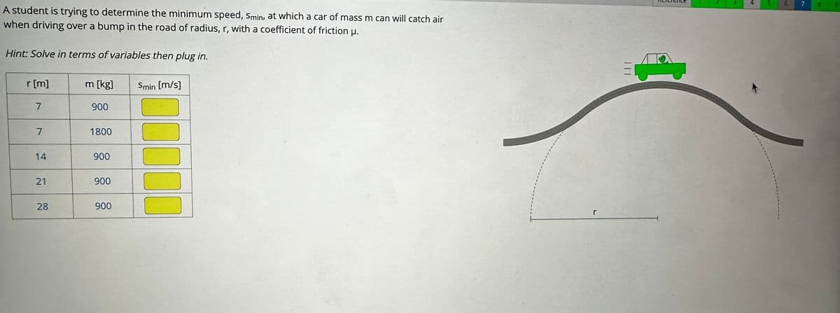 A student is trying to determine the minimum speed, Smin, at which a car of mass m can will catch air
when driving over a bump in the road of radius, r, with a coefficient of friction μ.
Hint: Solve in terms of variables then plug in.
r [m]
7
7
14
21
28
m [kg]
900
1800
900
900
900
Smin [m/s]
00000
1
1
r
|||
4 5
6
7
9