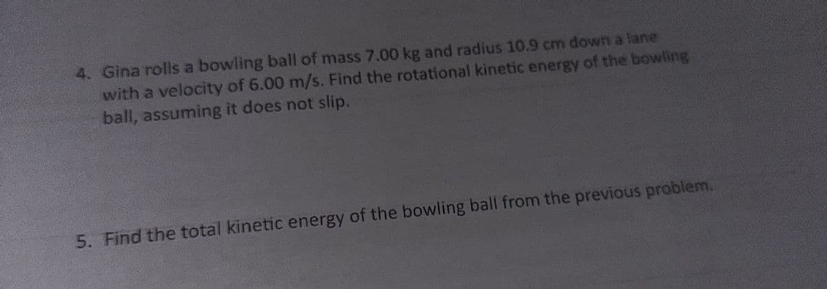 4. Gina rolls a bowling ball of mass 7.00 kg and radius 10.9 cm down a lane
with a velocity of 6.00 m/s. Find the rotational kinetic energy of the bowling
ball, assuming it does not slip.
5. Find the total kinetic energy of the bowling ball from the previous problem.
