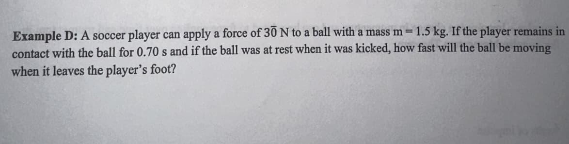 Example D: A soccer player can apply a force of 30 N to a ball with a mass m = 1.5 kg. If the player remains in
contact with the ball for 0.70 s and if the ball was at rest when it was kicked, how fast will the ball be moving
when it leaves the player's foot?