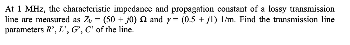 At 1 MHz, the characteristic impedance and propagation constant of a lossy transmission
line are measured as Zo = (50 + j0) N and y= (0.5 + j1) 1/m. Find the transmission line
parameters R', L’, G’, C' of the line.
