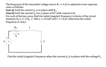 The frequency of the sinusoidal voltage source V, = V20 is adjusted in two separate
cases as follows:
Case a) Until the current , is in phase with V.
Case b) Until the current i, has a phase of 45° with respect to V,
For each of the two cases, find the radial (angular) frequency in terms of the circuit
elements Ro, L, C. IfR, = 100, L = 10 mi and C = 10 uF determine the radial
frequency in rad/s
Ro
Find the radial (angular) frequency when the current i, is in phase with the voltage V,
