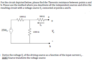 For the circuit depicted below, please find the Thevenin resistance between points a and
b. Please use the method where you deactivate all the independent sources and drive the
resulting circuit with a voltage source V, connected at points a and b.
1000 A
500 A a
250,
1000 A
b
Derive the voltage V, of the driving source as a function of the input current i,.
HINT Source transform the voltage source
