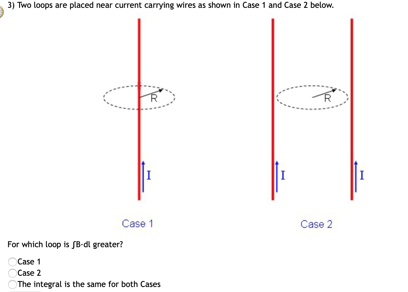 3) Two loops are placed near current carrying wires as shown in Case 1 and Case 2 below.
Case 1
Case 2
For which loop is SB•dl greater?
Case 1
Case 2
The integral is the same for both Cases
