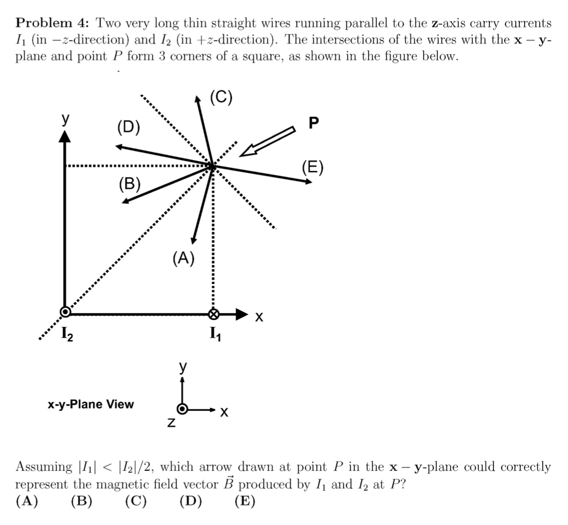 Problem 4: Two very long thin straight wires running parallel to the z-axis carry currents
I (in –z-direction) and I2 (in +z-direction). The intersections of the wires with the x – y-
plane and point P form 3 corners of a square, as shown in the figure below.
(C)
У
(D)
(E)
(B)
(A)
I,
У
x-y-Plane View
х
Assuming |I1| < |I2|/2, which arrow drawn at point P in the x – y-plane could correctly
represent the magnetic field vector B produced by I1 and I2 at P?
(A)
(B)
(C)
(D)
(E)
