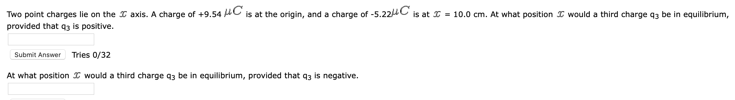 Two point charges lie on the I axis. A charge of +9.54 AC is at the origin, and a charge of -5.22 C is at I = 10.0 cm. At what position I would a third charge q3 be in equilibrium,
provided that q3 is positive.
Submit Answer
Tries 0/32
At what position I would a third charge q3 be in equilibrium, provided that q3 is negative.

