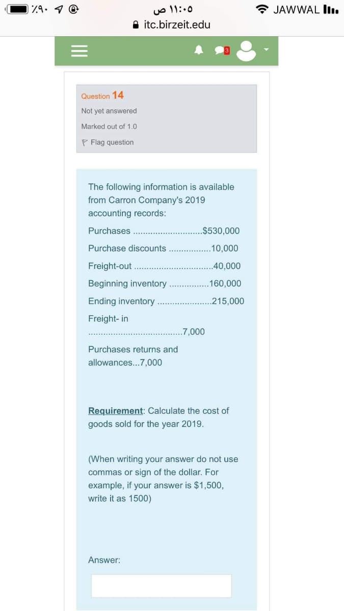 uo 11:.0
A itc.birzeit.edu
Z9. 1 0
* JAWWAL I.
Question 14
Not yet answered
Marked out of 1.0
P Flag question
The following information is available
from Carron Company's 2019
accounting records:
Purchases
$530,000
Purchase discounts
.10,000
Freight-out
..40,000
Beginning inventory
160,000
Ending inventory
215,000
Freight- in
.7,000
Purchases returns and
allowances...7,000
Requirement: Calculate the cost of
goods sold for the year 2019.
(When writing your answer do not use
commas or sign of the dollar. For
example, if your answer is $1,500,
write it as 1500)
Answer:
II
