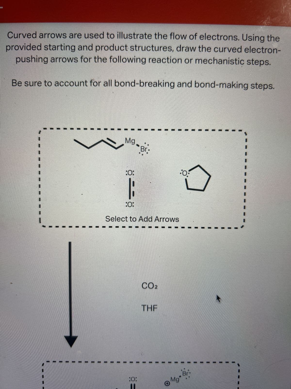 Curved arrows are used to illustrate the flow of electrons. Using the
provided starting and product structures, draw the curved electron-
pushing arrows for the following reaction or mechanistic steps.
Be sure to account for all bond-breaking and bond-making steps.
Mg.
:0:
|
:0:
Select to Add Arrows
Ö=
Br
:O:
CO2
THE
Mg
·O·
Br
K