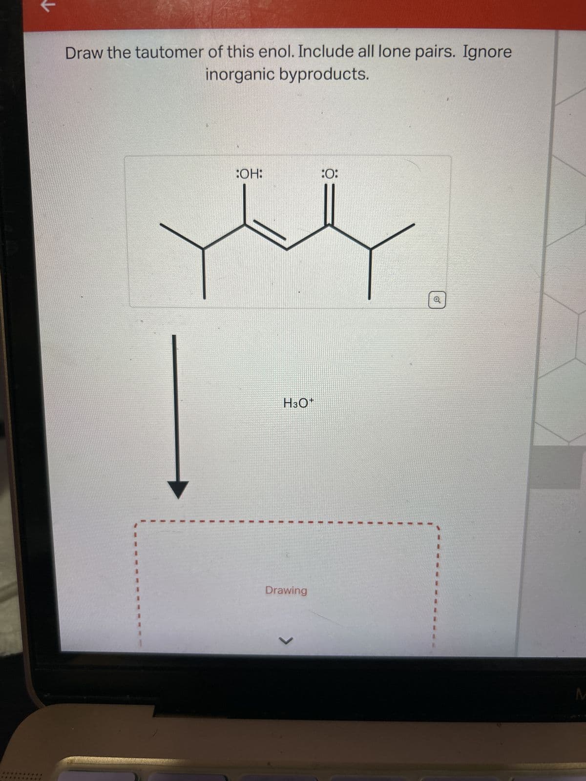 Draw the tautomer of this enol. Include all lone pairs. Ignore
inorganic byproducts.
1
:OH:
H3O+
Drawing
L
:0:
Q
M