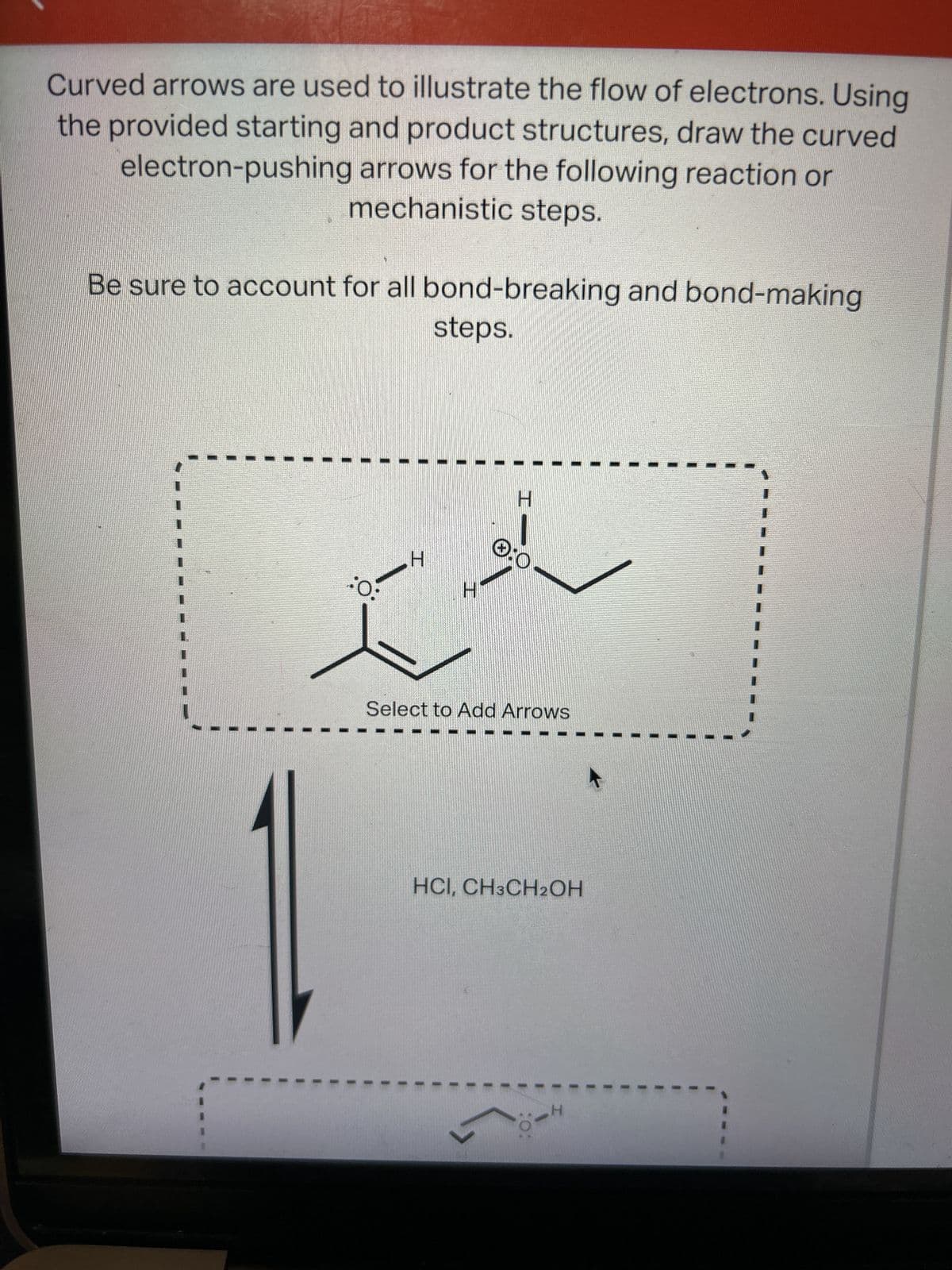 Curved arrows are used to illustrate the flow of electrons. Using
the provided starting and product structures, draw the curved
electron-pushing arrows for the following reaction or
mechanistic steps.
Be sure to account for all bond-breaking and bond-making
steps.
:0:
H
H
Ⓒ:0
Select to Add Arrows
HCI, CH3CH2OH
I
1
II
-H
I
I