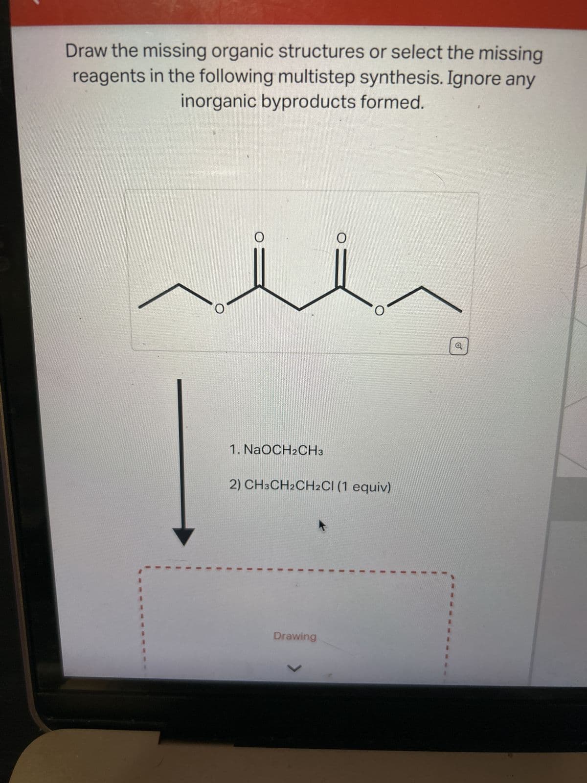 Draw the missing organic structures or select the missing
reagents in the following multistep synthesis. Ignore any
inorganic byproducts formed.
O
1. NaOCH2CH3
2) CH3CH2CH₂Cl (1 equiv)
Drawing
>
1
I
1