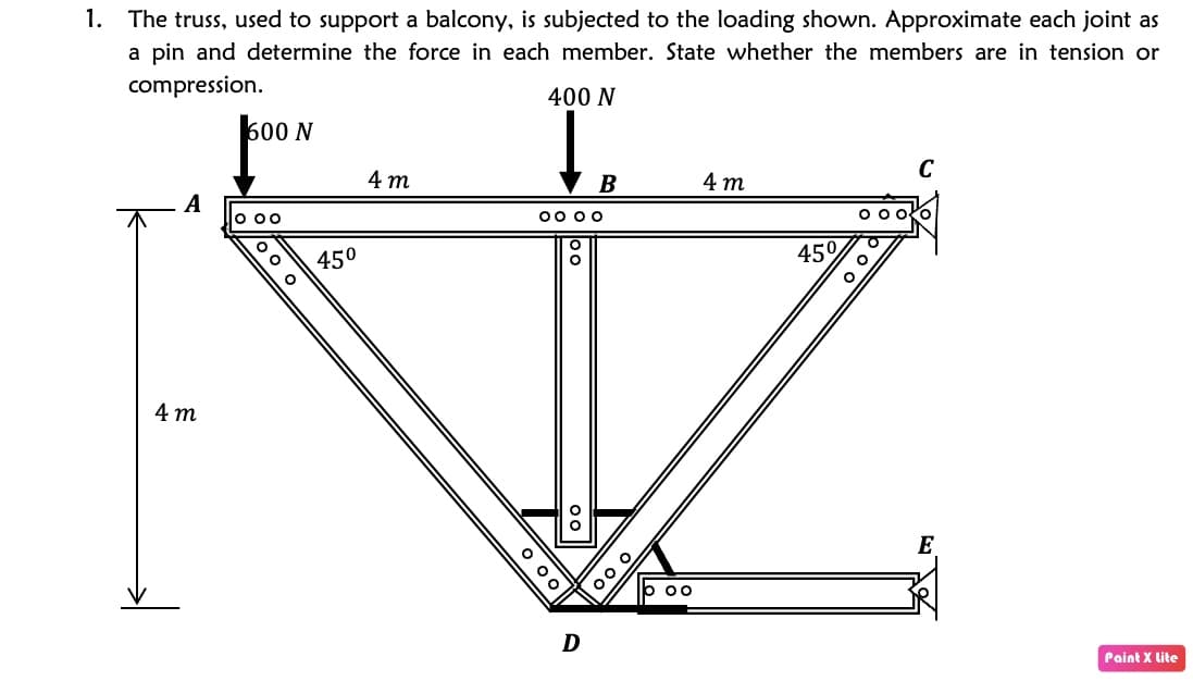 1.
The truss, used to support a balcony, is subjected to the loading shown. Approximate each joint as
a pin and determine the force in each member. State whether the members are in tension or
compression.
400 N
600 N
C
4 т
B
4 т
A
o 00
00 00
450
45°
4 т
E
D
Paint X lite
O 00
oo o
