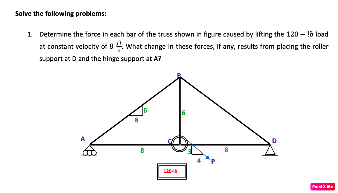 Solve the following problems:
1. Determine the force in each bar of the truss shown in figure caused by lifting the 120 – lb load
at constant velocity of 8 4. what change in these forces, if any, results from placing the roller
support at D and the hinge support at A?
8
A
8.
P
120-lb
Paint X lite
