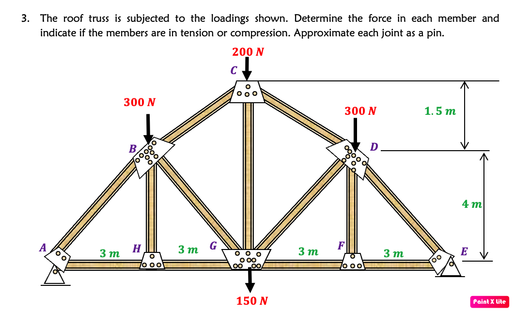 3. The roof truss is subjected to the loadings shown. Determine the force in each member and
indicate if the members are in tension or compression. Approximate each joint as a pin.
200 N
C
O 00
300 N
300 N
1.5 т
D
0000
B.
4 m
F
3 т
E
H
3 m
3 т
G
O o o
O 00
3 m
A
7o 00
Paint X lite
150 N
