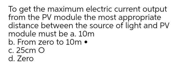 To get the maximum electric current output
from the PV module the most appropriate
distance between the source of light and PV
module must be a. 10m
b. From zero to 10m •
c. 25cm O
d. Zero
