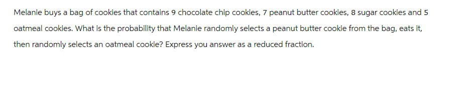 Melanie buys a bag of cookies that contains 9 chocolate chip cookies, 7 peanut butter cookies, 8 sugar cookies and 5
oatmeal cookies. What is the probability that Melanie randomly selects a peanut butter cookie from the bag, eats it,
then randomly selects an oatmeal cookie? Express you answer as a reduced fraction.