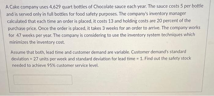 A Cake company uses 4,629 quart bottles of Chocolate sauce each year. The sauce costs 5 per bottle
and is served only in full bottles for food safety purposes. The company's inventory manager
calculated that each time an order is placed, it costs 13 and holding costs are 20 percent of the
purchase price. Once the order is placed, it takes 3 weeks for an order to arrive. The company works
for 47 weeks per year. The company is considering to use the inventory system techniques which
minimizes the inventory cost.
Assume that both, lead time and customer demand are variable. Customer demand's standard
deviation 27 units per week and standard deviation for lead time = 1. Find out the safety stock
needed to achieve 95% customer service level.
=