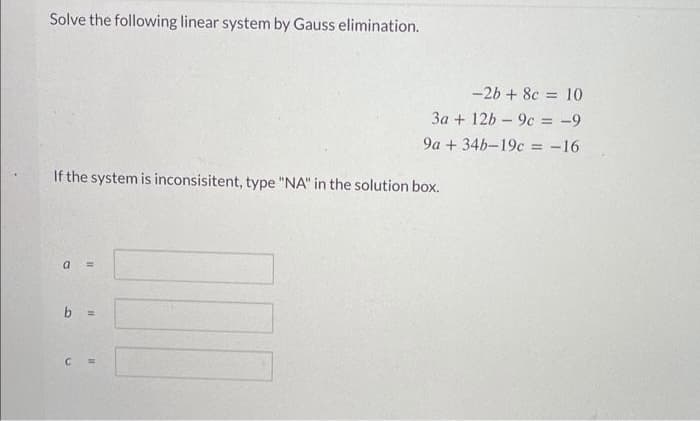 Solve the following linear system by Gauss elimination.
If the system is inconsisitent, type "NA" in the solution box.
a =
b =
-2b + 8c = 10
3a + 12b9c = -9
9a +34b-19c = -16
C