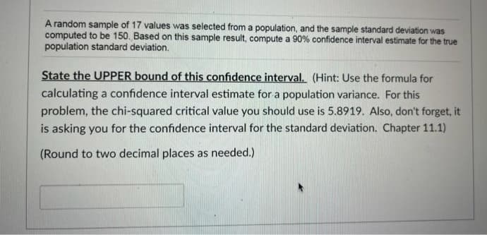 A random sample of 17 values was selected from a population, and the sample standard deviation was
computed to be 150. Based on this sample result, compute a 90% confidence interval estimate for the true
population standard deviation.
State the UPPER bound of this confidence interval. (Hint: Use the formula for
calculating a confidence interval estimate for a population variance. For this
problem, the chi-squared critical value you should use is 5.8919. Also, don't forget, it
is asking you for the confidence interval for the standard deviation. Chapter 11.1)
(Round to two decimal places as needed.)