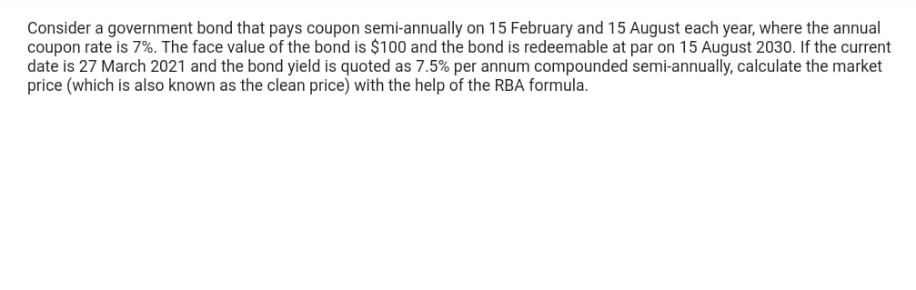 Consider a government bond that pays coupon semi-annually on 15 February and 15 August each year, where the annual
coupon rate is 7%. The face value of the bond is $100 and the bond is redeemable at par on 15 August 2030. If the current
date is 27 March 2021 and the bond yield is quoted as 7.5% per annum compounded semi-annually, calculate the market
price (which is also known as the clean price) with the help of the RBA formula.