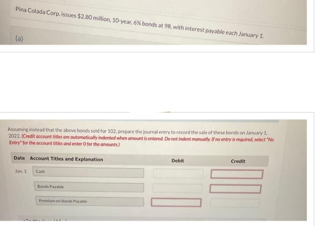 Pina Colada Corp. issues $2.80 million, 10-year, 6% bonds at 98, with interest payable each January 1.
(a)
Assuming instead that the above bonds sold for 102, prepare the journal entry to record the sale of these bonds on January 1.
2022. (Credit account titles are automatically indented when amount is entered. Do not indent manually. If no entry is required, select "No
Entry for the account titles and enter O for the amounts.)
Date Account Titles and Explanation
Jan, 1
Cash
Bonds Payable
Premium on Bonds Payable
Debit
Credit