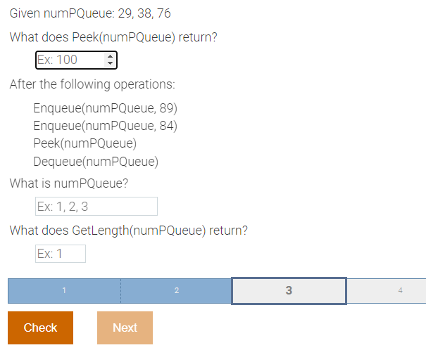 Given numPQueue: 29, 38, 76
What does Peek(numPQueue) return?
Ex: 100
After the following operations:
Enqueue(numPQueue,
89)
Enqueue(numPQueue, 84)
Peek(numPQueue)
Dequeue(numPQueue)
What is numPQueue?
Ex: 1, 2, 3
What does GetLength(numPQueue) return?
Ex: 1
2
Next
Check
1
3