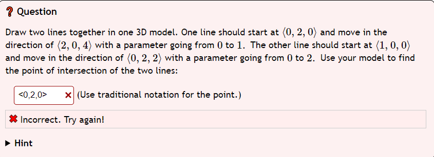 ? Question
Draw two lines together in one 3D model. One line should start at (0, 2, 0) and move in the
direction of (2,0, 4) with a parameter going from 0 to 1. The other line should start at (1, 0, 0)
and move in the direction of (0, 2, 2) with a parameter going from 0 to 2. Use your model to find
the point of intersection of the two lines:
<0,2,0>
x (Use traditional notation for the point.)
Incorrect. Try again!
► Hint