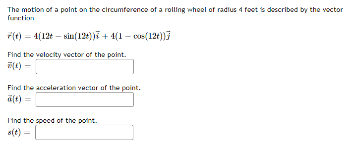 The motion of a point on the circumference of a rolling wheel of radius 4 feet is described by the vector
function
r(t) = 4(12t - sin(12t))i + 4(1 − cos(12t))j
Find the velocity vector of the point.
v(t) =
Find the acceleration vector of the point.
a(t) =
Find the speed of the point.
s(t) =
=