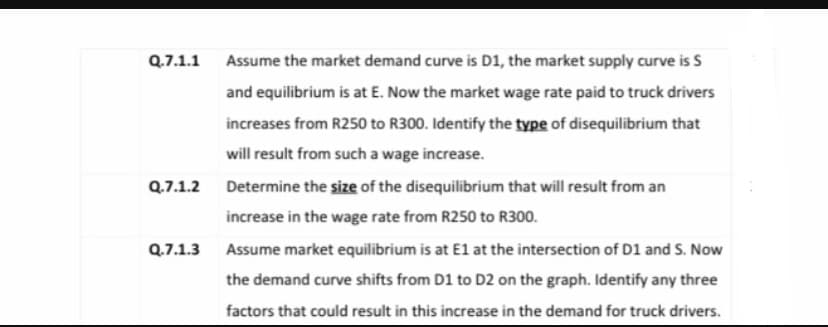 Q.7.1.1 Assume the market demand curve is D1, the market supply curve is S
and equilibrium is at E. Now the market wage rate paid to truck drivers
increases from R250 to R300. Identify the type of disequilibrium that
will result from such a wage increase.
Q.7.1.2 Determine the size of the disequilibrium that will result from an
increase in the wage rate from R250 to R300.
Q.7.1.3 Assume market equilibrium is at E1 at the intersection of D1 and S. Now
the demand curve shifts from D1 to D2 on the graph. Identify any three
factors that could result in this increase in the demand for truck drivers.
