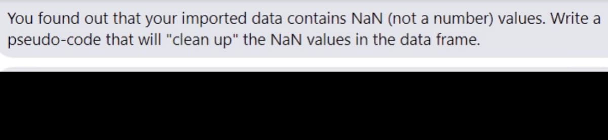 You found out that your imported data contains NaN (not a number) values. Write a
pseudo-code that will "clean up" the NaN values in the data frame.