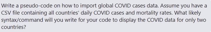 Write a pseudo-code on how to import global COVID cases data. Assume you have a
CSV file containing all countries' daily COVID cases and mortality rates. What likely
will you write for your code to display the COVID data for only two
syntax/command
countries?