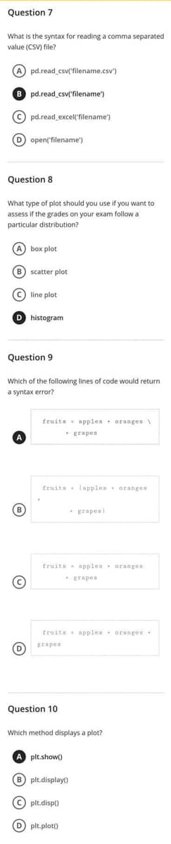 Question 7
What is the syntax for reading a comma separated
value (CSV) file?
(A) pd.read_csv('filename.csv")
pd.read_csv('filename')
(C) pd.read_excel('filename')
(D) open('filename')
Question 8
What type of plot should you use if you want to
assess if the grades on your exam follow a
particular distribution?
(A) box plot
(B) scatter plot
(C) line plot
D histogram
Question 9
Which of the following lines of code would return
a syntax error?
fruits apples oranges\
grapes
fruits (apples oranges
grapes)
fruits apples oranges
+ grapes
fruits apples oranges
grapes
(B)
Ⓒ
D
Question 10
Which method displays a plot?
A plt.show()
B) plt.display
Cplt.disp0
D) plt.plot()