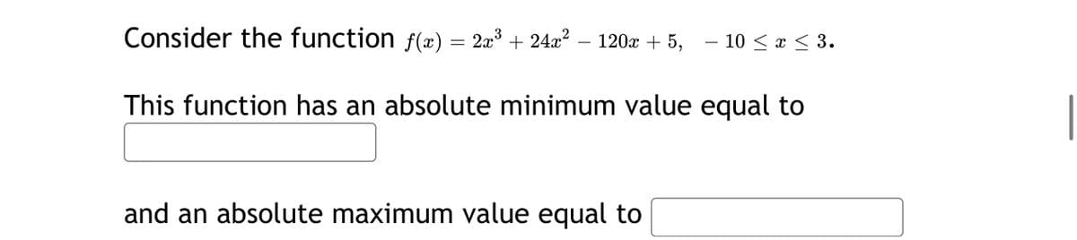 Consider the function f(æ) = 2a³ + 24a?
2x3
120x + 5,
- 10 < x < 3.
-
This function has an absolute minimum value equal to
and an absolute maximum value equal to
