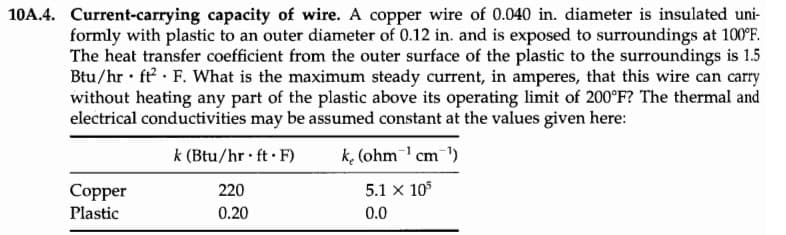 10A.4. Current-carrying capacity of wire. A copper wire of 0.040 in. diameter is insulated uni-
formly with plastic to an outer diameter of 0.12 in. and is exposed to surroundings at 100°F.
The heat transfer coefficient from the outer surface of the plastic to the surroundings is 1.5
Btu/hr ft F. What is the maximum steady current, in amperes, that this wire can carry
without heating any part of the plastic above its operating limit of 200°F? The thermal and
electrical conductivities may be assumed constant at the values given here:
k (Btu/hr.ft.F)
k (ohm ¹ cm ¹)
220
5.1 X 105
0.20
0.0
Copper
Plastic