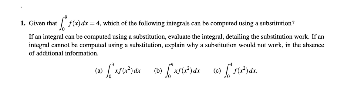 1. Given that
:| f(x)dx=4, which of the following integrals can be computed using a substitution?
If an integral can be computed using a substitution, evaluate the integral, detailing the substitution work. If an
integral cannot be computed using a substitution, explain why a substitution would not work, in the absence
of additional information.
(a) xf(x*)dx
(b) xf(x)dx
(c) f(x²) dx.
