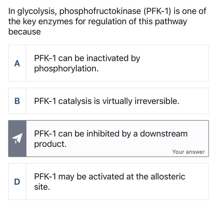 In glycolysis, phosphofructokinase
the key enzymes for regulation of this pathway
because
A
B
D
(PFK-1) is one of
PFK-1 can be inactivated by
phosphorylation.
PFK-1 catalysis is virtually irreversible.
PFK-1 can be inhibited by a downstream
product.
Your answer
PFK-1 may be activated at the allosteric
site.