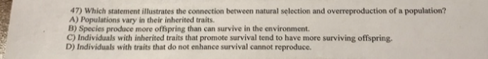 47) Which statement illustrates the connection between natural selection and overreproduction of a population?
A) Populations vary in their inherited traits.
B) Species produce more offspring than can survive in the environment.
C) Individuals with inherited traits that promote survival tend to have more surviving offspring.
D) Individuals with traits that do not enhance survival cannot reproduce.